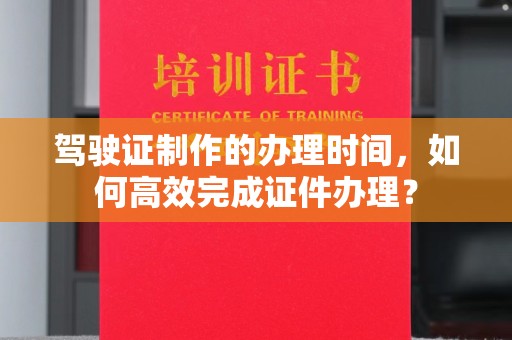 高碑店驾驶证制作的办理时间，如何高效完成证件办理？
